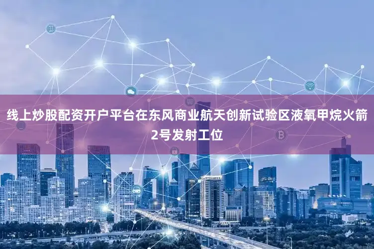 线上炒股配资开户平台在东风商业航天创新试验区液氧甲烷火箭2号发射工位