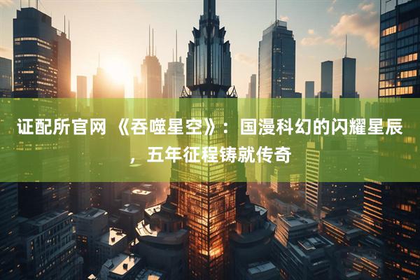 证配所官网 《吞噬星空》：国漫科幻的闪耀星辰，五年征程铸就传奇