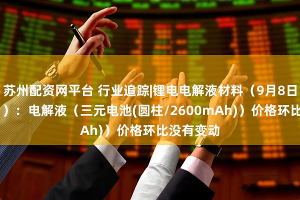 苏州配资网平台 行业追踪|锂电电解液材料（9月8日-9月14日）：电解液（三元电池(圆柱/2600mAh)）价格环比没有变动