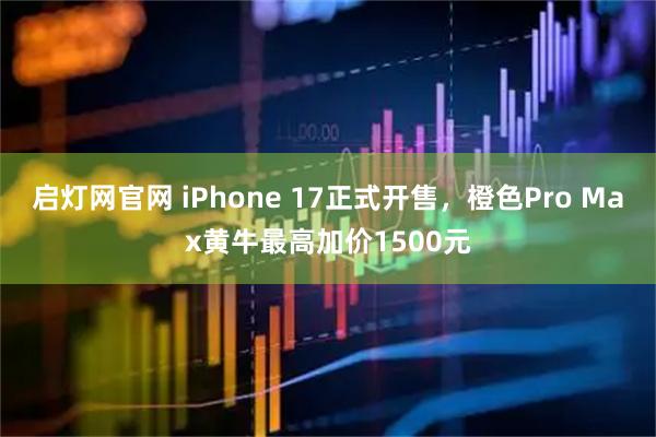 启灯网官网 iPhone 17正式开售，橙色Pro Max黄牛最高加价1500元