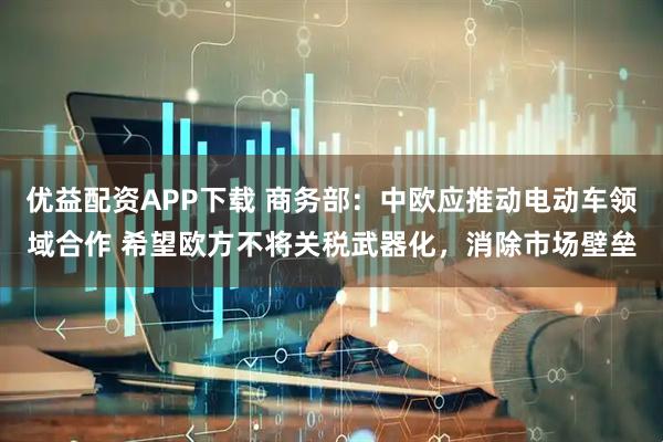 优益配资APP下载 商务部：中欧应推动电动车领域合作 希望欧方不将关税武器化，消除市场壁垒