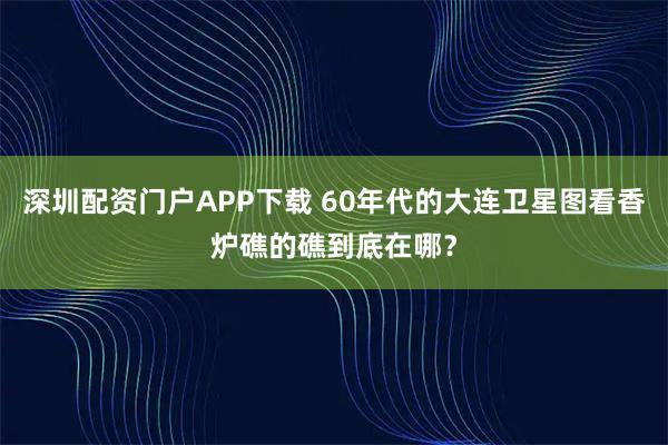 深圳配资门户APP下载 60年代的大连卫星图看香炉礁的礁到底在哪？