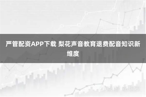 严管配资APP下载 梨花声音教育退费配音知识新维度