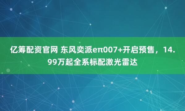 亿筹配资官网 东风奕派eπ007+开启预售,14.99万起全系标配激光雷达