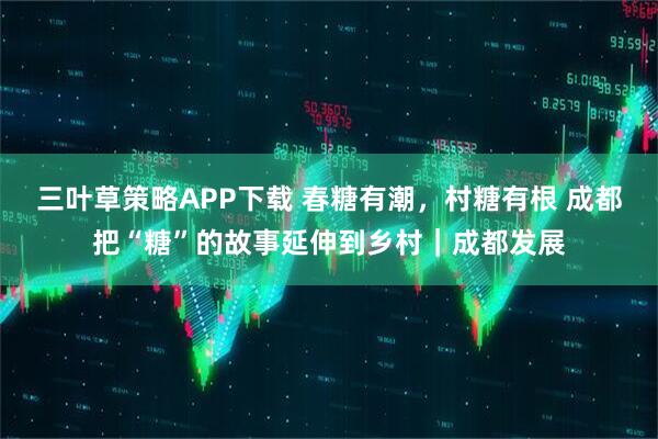 三叶草策略APP下载 春糖有潮,村糖有根 成都把“糖”的故事延伸到乡村|成都发展