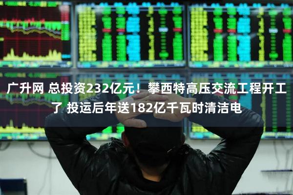 广升网 总投资232亿元！攀西特高压交流工程开工了 投运后年送182亿千瓦时清洁电