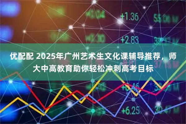 优配配 2025年广州艺术生文化课辅导推荐,师大中高教育助你轻松冲刺高考目标
