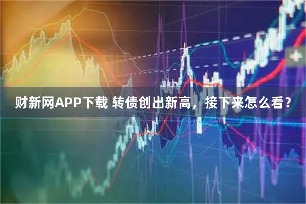 财新网APP下载 转债创出新高，接下来怎么看？