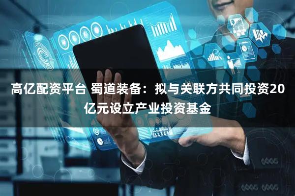 高亿配资平台 蜀道装备：拟与关联方共同投资20亿元设立产业投资基金