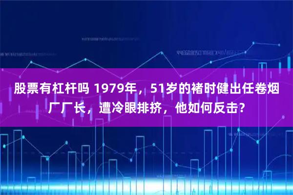 股票有杠杆吗 1979年,51岁的褚时健出任卷烟厂厂长,遭冷眼排挤,他如何反击?