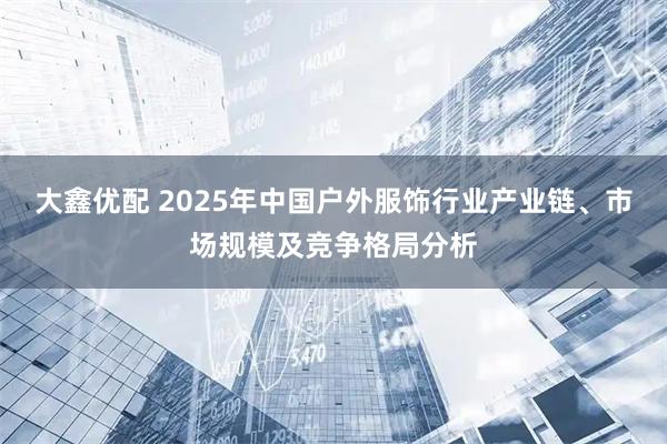 大鑫优配 2025年中国户外服饰行业产业链、市场规模及竞争格局分析