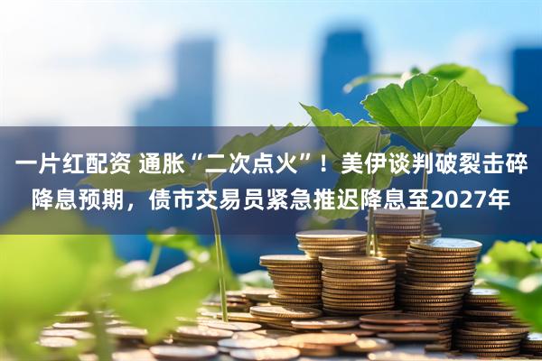 一片红配资 通胀“二次点火”!美伊谈判破裂击碎降息预期,债市交易员紧急推迟降息至2027年