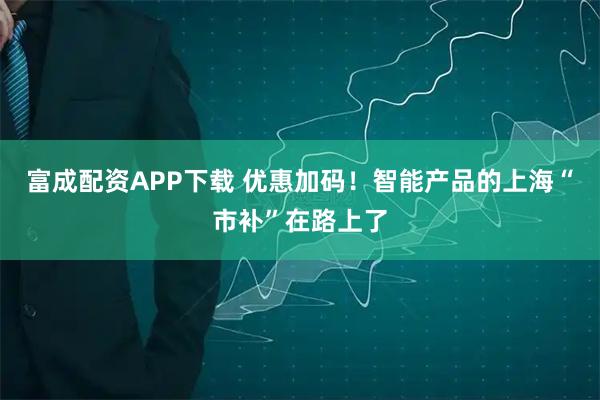 富成配资APP下载 优惠加码！智能产品的上海“市补”在路上了