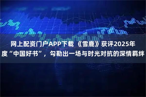 网上配资门户APP下载 《雪鹿》获评2025年度“中国好书”，勾勒出一场与时光对抗的深情羁绊