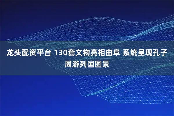 龙头配资平台 130套文物亮相曲阜 系统呈现孔子周游列国图景