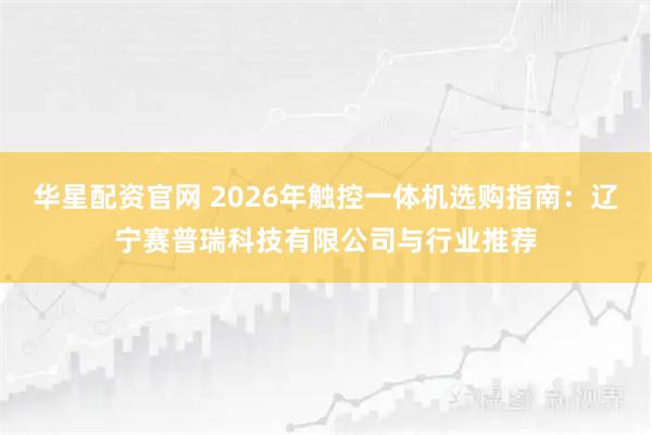 华星配资官网 2026年触控一体机选购指南：辽宁赛普瑞科技有限公司与行业推荐