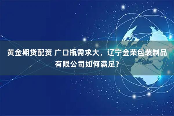 黄金期货配资 广口瓶需求大，辽宁金荣包装制品有限公司如何满足？