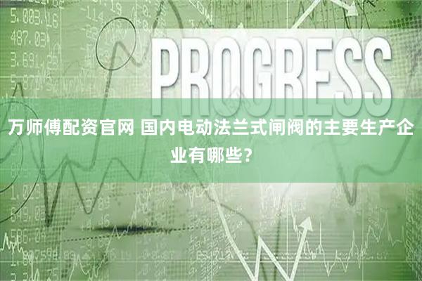 万师傅配资官网 国内电动法兰式闸阀的主要生产企业有哪些？