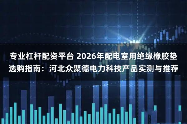 专业杠杆配资平台 2026年配电室用绝缘橡胶垫选购指南：河北众聚德电力科技产品实测与推荐