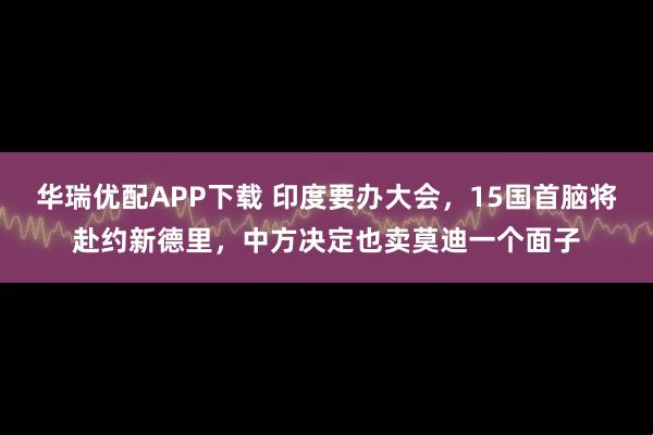 华瑞优配APP下载 印度要办大会，15国首脑将赴约新德里，中方决定也卖莫迪一个面子