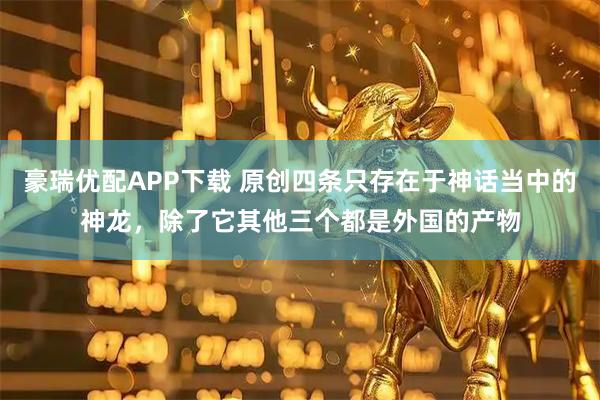 豪瑞优配APP下载 原创四条只存在于神话当中的神龙,除了它其他三个都是外国的产物