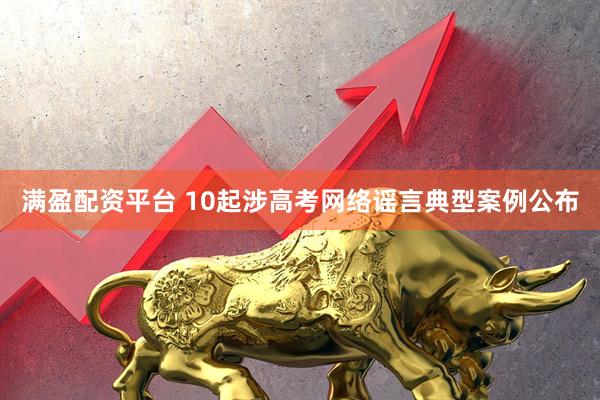 满盈配资平台 10起涉高考网络谣言典型案例公布