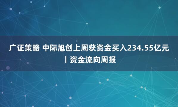 广证策略 中际旭创上周获资金买入234.55亿元丨资金流向周报
