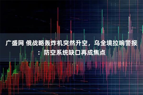 广盛网 俄战略轰炸机突然升空,乌全境拉响警报:防空系统缺口再成焦点