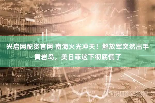 兴启网配资官网 南海火光冲天！解放军突然出手黄岩岛，美日菲这下彻底慌了