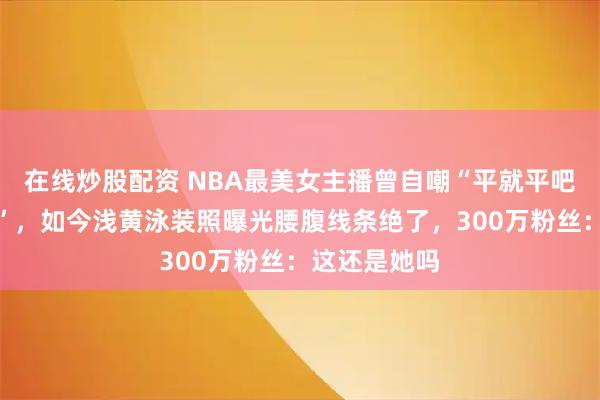 在线炒股配资 NBA最美女主播曾自嘲“平就平吧,都是兄弟”,如今浅黄泳装照曝光腰腹线条绝了,300万粉丝:这还是她吗
