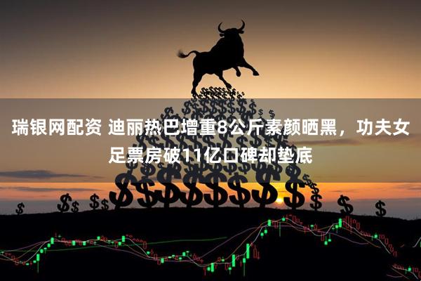 瑞银网配资 迪丽热巴增重8公斤素颜晒黑,功夫女足票房破11亿口碑却垫底
