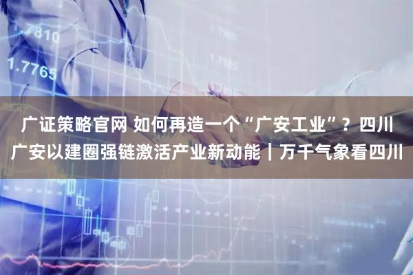 广证策略官网 如何再造一个“广安工业”?四川广安以建圈强链激活产业新动能|万千气象看四川