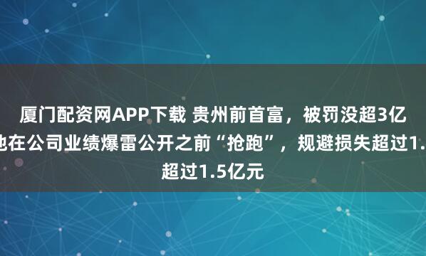 厦门配资网APP下载 贵州前首富,被罚没超3亿元!他在公司业绩爆雷公开之前“抢跑”,规避损失超过1.5亿元