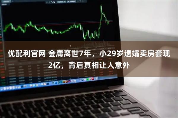 优配利官网 金庸离世7年，小29岁遗孀卖房套现2亿，背后真相让人意外