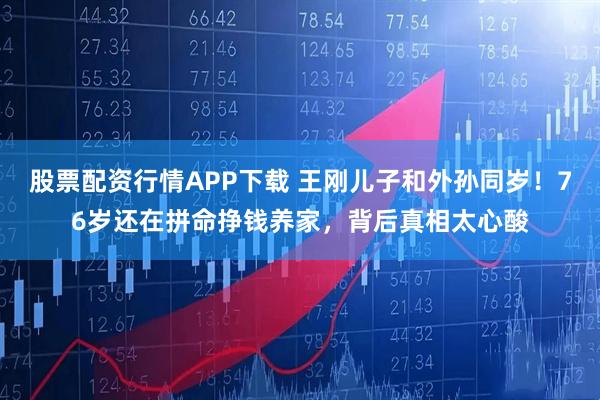 股票配资行情APP下载 王刚儿子和外孙同岁！76岁还在拼命挣钱养家，背后真相太心酸