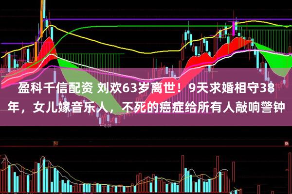 盈科千信配资 刘欢63岁离世！9天求婚相守38年，女儿嫁音乐人，不死的癌症给所有人敲响警钟